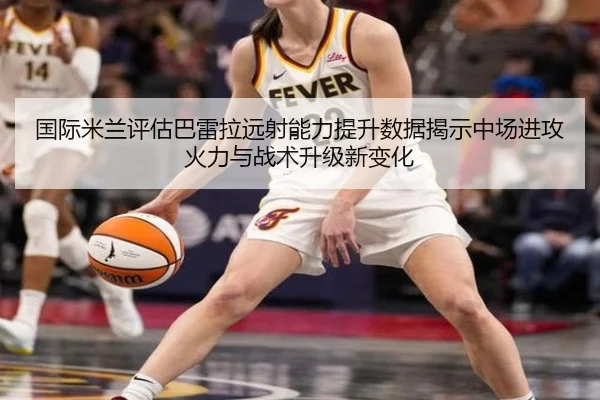 国际米兰评估巴雷拉远射能力提升数据揭示中场进攻火力与战术升级新变化 | kaiyun